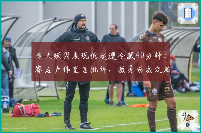 洛夫顿因表现低迷遭冷藏40分钟？赛后卢伟直言批评，裁员或成定局