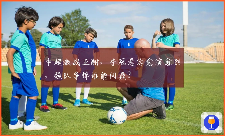 中超激战正酣，夺冠悬念愈演愈烈，强队争锋谁能问鼎？