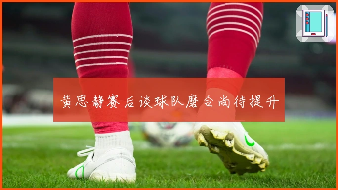 黄思静赛后谈球队磨合尚待提升