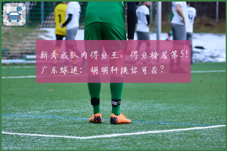 新秀成队内得分王，得分榜居第5！广东球迷：胡明轩换你可否？