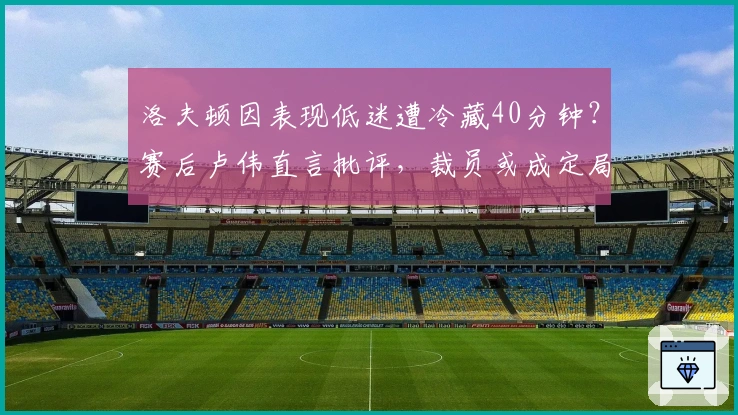 洛夫顿因表现低迷遭冷藏40分钟？赛后卢伟直言批评，裁员或成定局