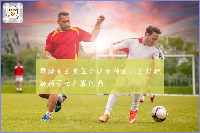 樊振东王曼昱全运会称王，王楚钦孙颖莎世乒赛问鼎