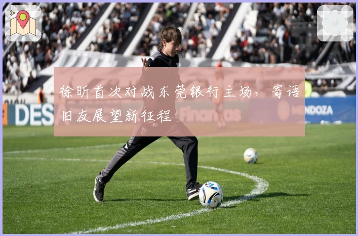 徐昕首次对战东莞银行主场，寄语旧友展望新征程