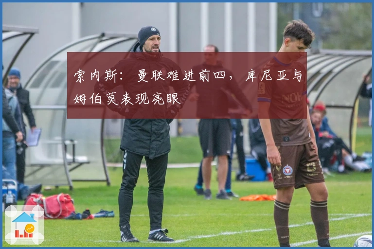 索内斯：曼联难进前四，库尼亚与姆伯莫表现亮眼