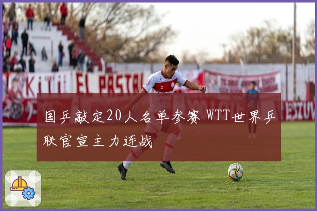 国乒敲定20人名单参赛 WTT世界乒联官宣主力连战