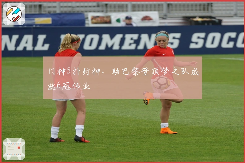 门神5扑封神，助巴黎登顶梦之队成就6冠伟业
