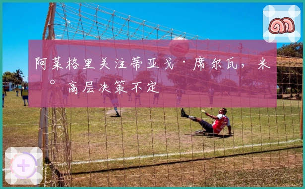 阿莱格里关注蒂亚戈·席尔瓦，米兰高层决策不定