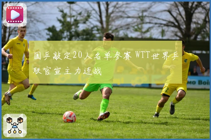 国乒敲定20人名单参赛 WTT世界乒联官宣主力连战