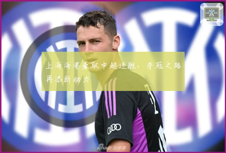 上海海港豪取中超连胜，夺冠之路再添新动力
