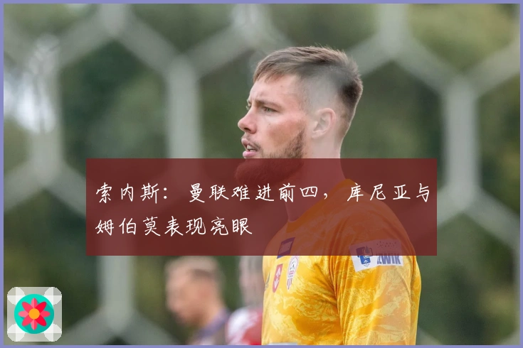 索内斯：曼联难进前四，库尼亚与姆伯莫表现亮眼