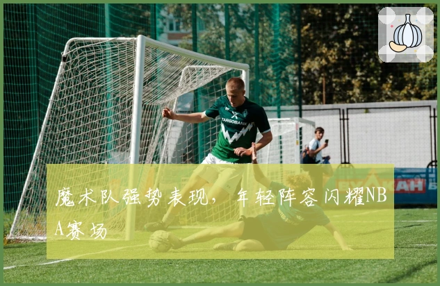 魔术队强势表现，年轻阵容闪耀NBA赛场