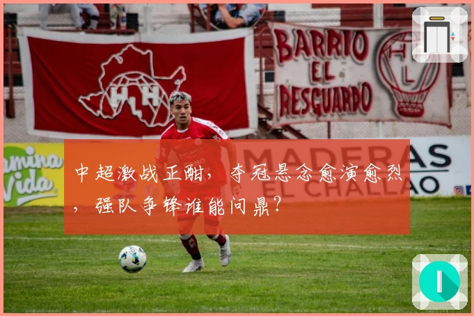 中超激战正酣，夺冠悬念愈演愈烈，强队争锋谁能问鼎？